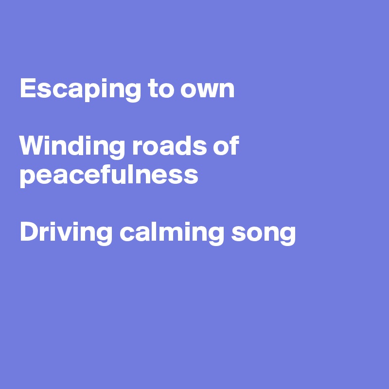 

Escaping to own

Winding roads of peacefulness

Driving calming song



