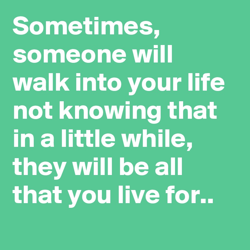 Sometimes, someone will walk into your life not knowing that in a little while, they will be all that you live for..
