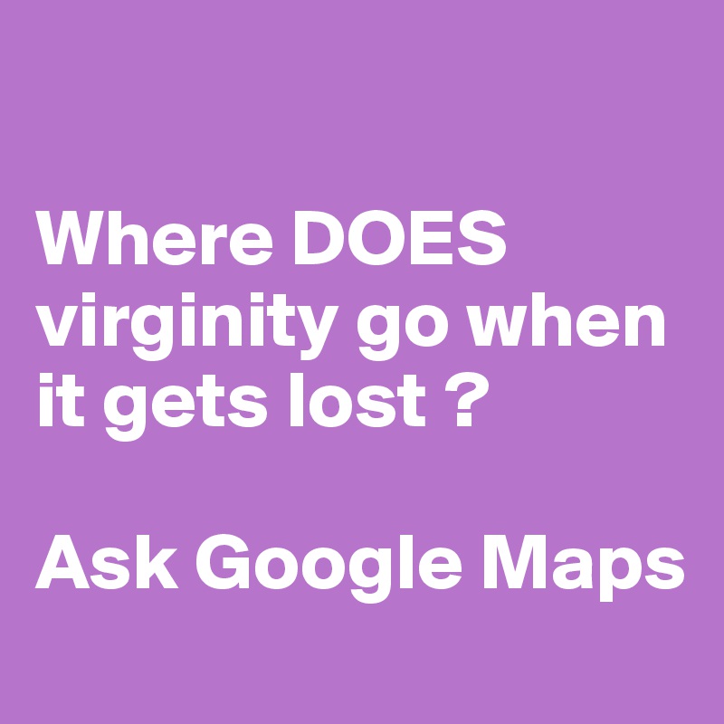 

Where DOES virginity go when it gets lost ? 

Ask Google Maps