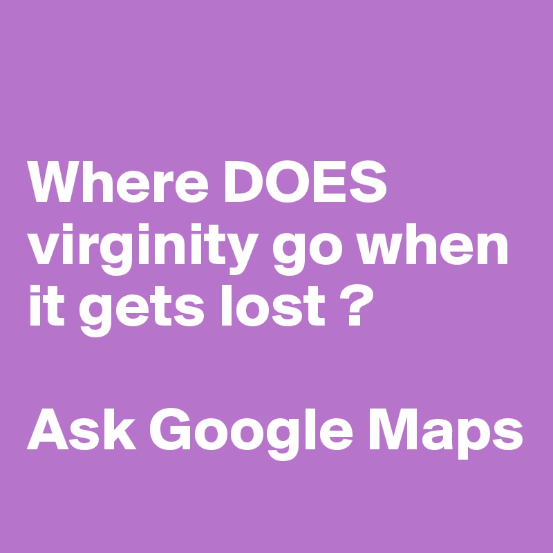 

Where DOES virginity go when it gets lost ? 

Ask Google Maps