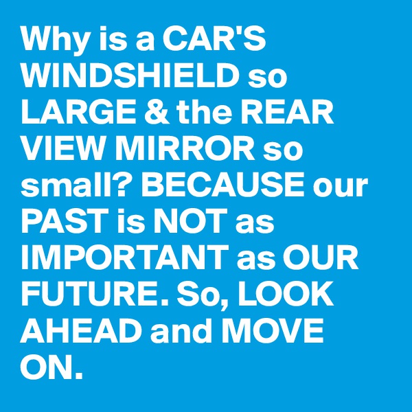 Why is a CAR'S WINDSHIELD so LARGE & the REAR VIEW MIRROR so small? BECAUSE our PAST is NOT as IMPORTANT as OUR FUTURE. So, LOOK AHEAD and MOVE ON. 