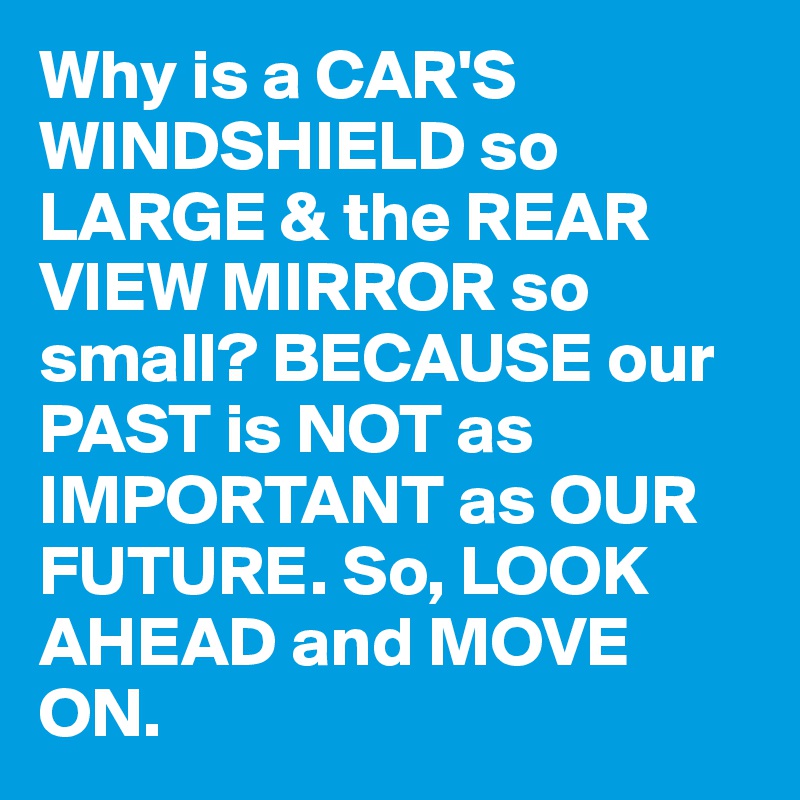 Why is a CAR'S WINDSHIELD so LARGE & the REAR VIEW MIRROR so small? BECAUSE our PAST is NOT as IMPORTANT as OUR FUTURE. So, LOOK AHEAD and MOVE ON. 