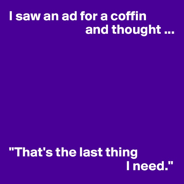 I saw an ad for a coffin
                            and thought ...








"That's the last thing
                                           I need."