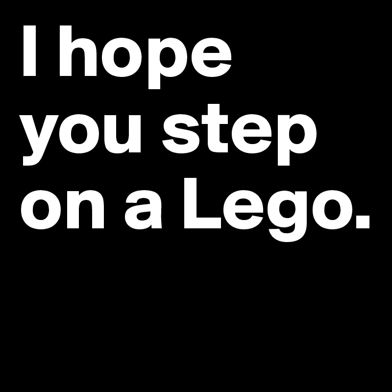 I hope you step on a Lego.
