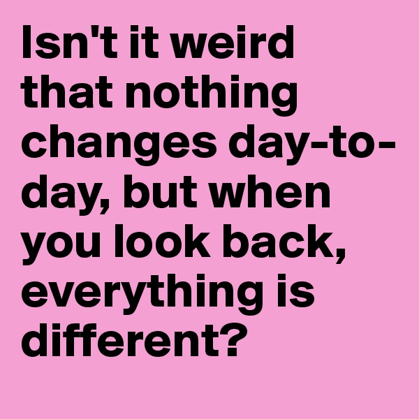 Isn't it weird that nothing changes day-to-day, but when you look back, everything is different?