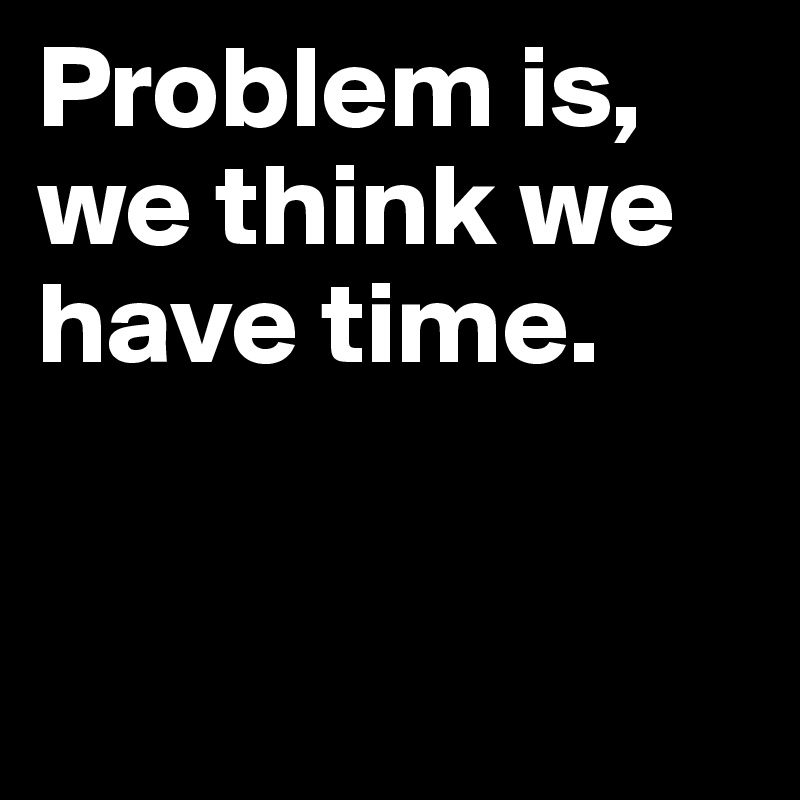 Problem is, we think we have time.


