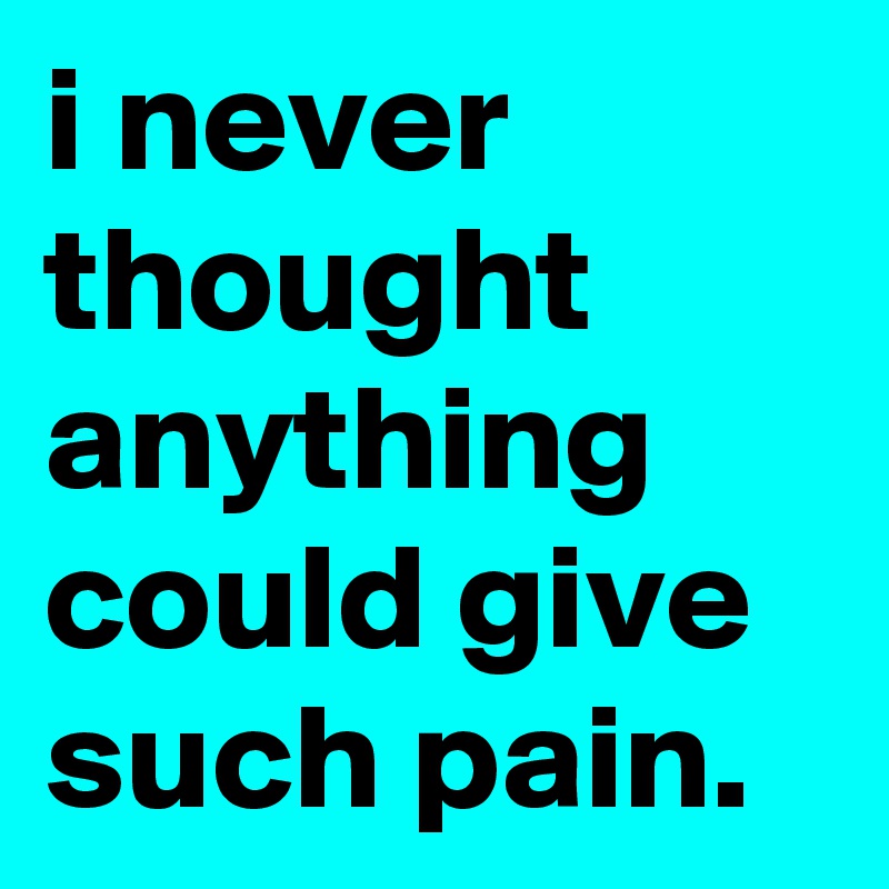i never thought anything could give such pain.