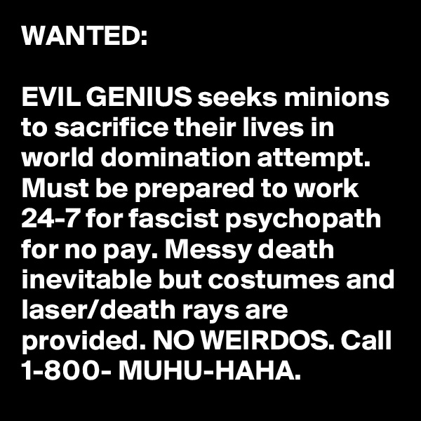 WANTED:

EVIL GENIUS seeks minions to sacrifice their lives in world domination attempt. Must be prepared to work 24-7 for fascist psychopath for no pay. Messy death inevitable but costumes and laser/death rays are provided. NO WEIRDOS. Call 1-800- MUHU-HAHA.