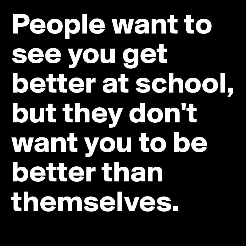 People want to see you get better at school, but they don't want you to be better than themselves. 