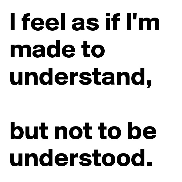 I feel as if I'm made to understand, 

but not to be understood.