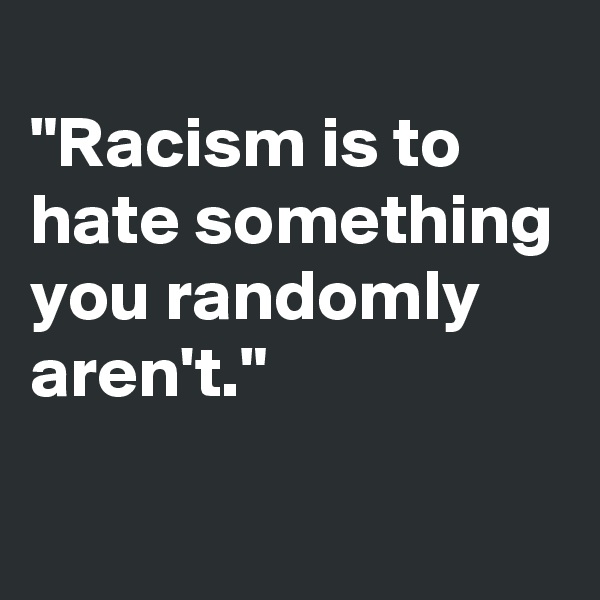 
"Racism is to hate something you randomly aren't."
