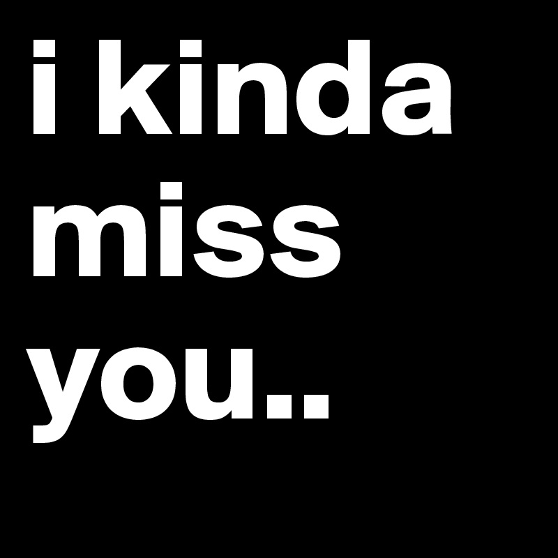 i kinda miss you..