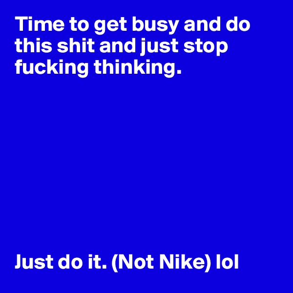 Time to get busy and do this shit and just stop fucking thinking. 








Just do it. (Not Nike) lol