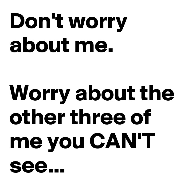 Don't worry about me.

Worry about the other three of me you CAN'T see...