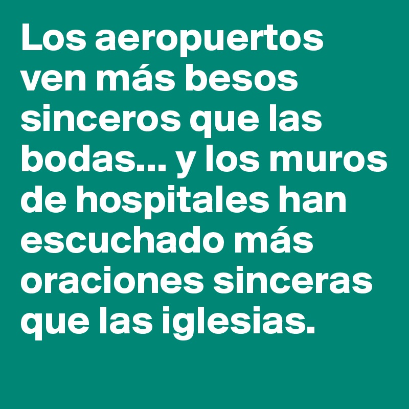 Los aeropuertos ven más besos sinceros que las bodas... y los muros de hospitales han escuchado más oraciones sinceras que las iglesias.