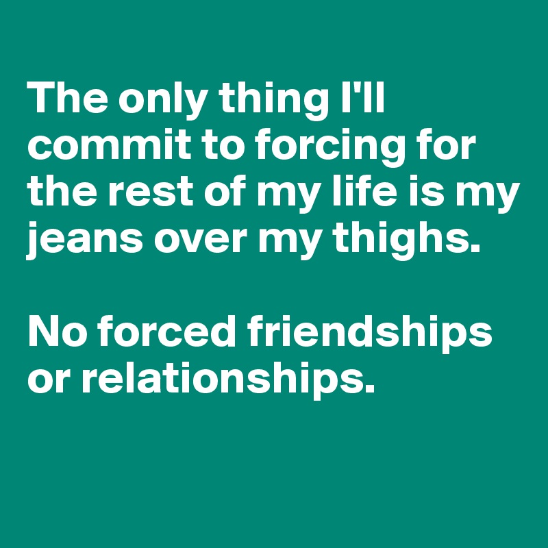 
The only thing I'll commit to forcing for the rest of my life is my jeans over my thighs. 

No forced friendships or relationships.

