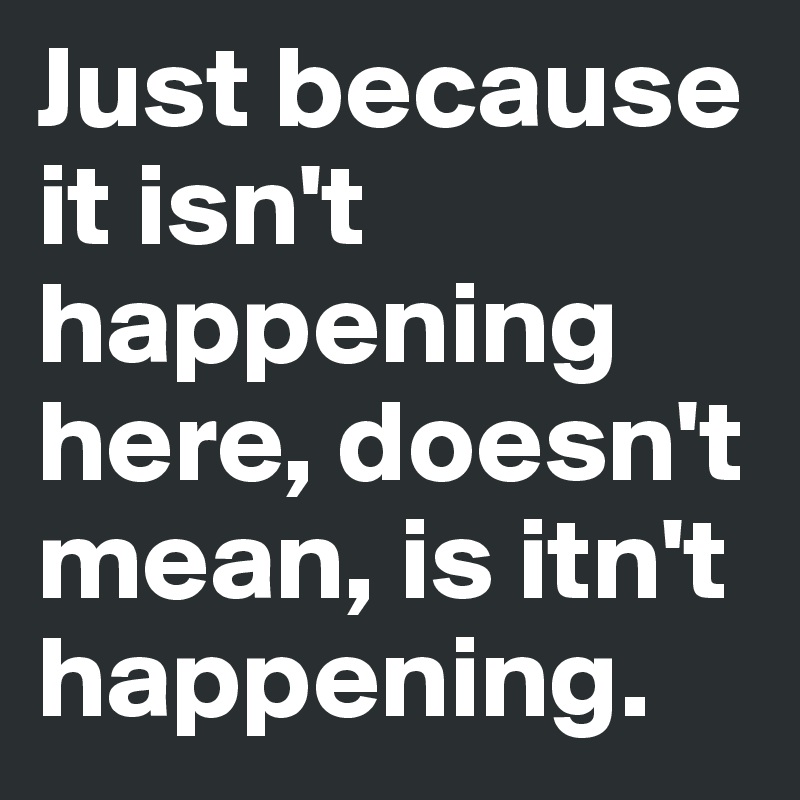 Just because it isn't happening here, doesn't mean, is itn't happening. 