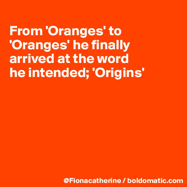 
From 'Oranges' to 'Oranges' he finally
arrived at the word
he intended; 'Origins'






