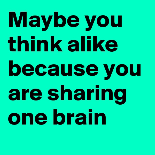 Maybe you think alike because you are sharing one brain