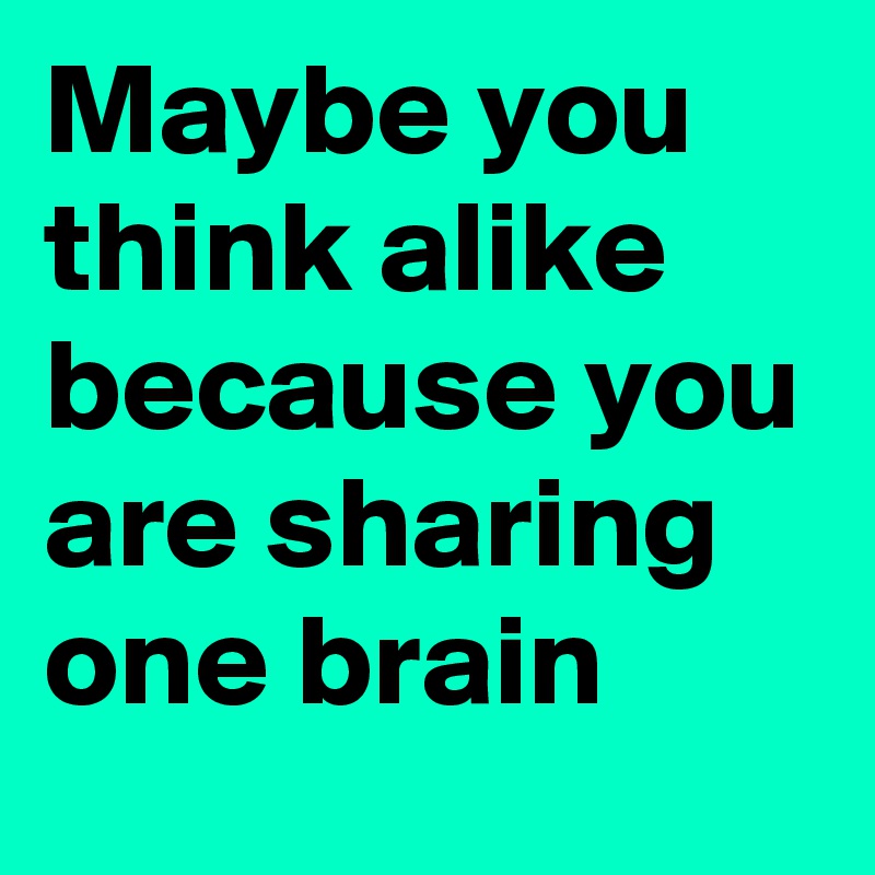 Maybe you think alike because you are sharing one brain