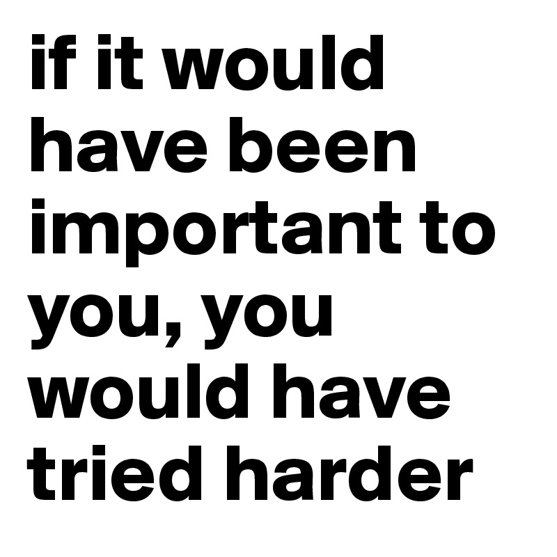 if it would have been important to you, you would have tried harder