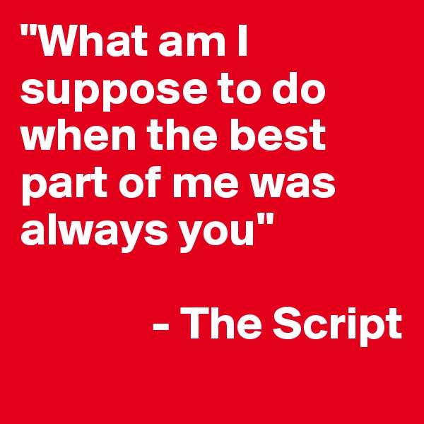 "What am I suppose to do when the best part of me was always you"

              - The Script
