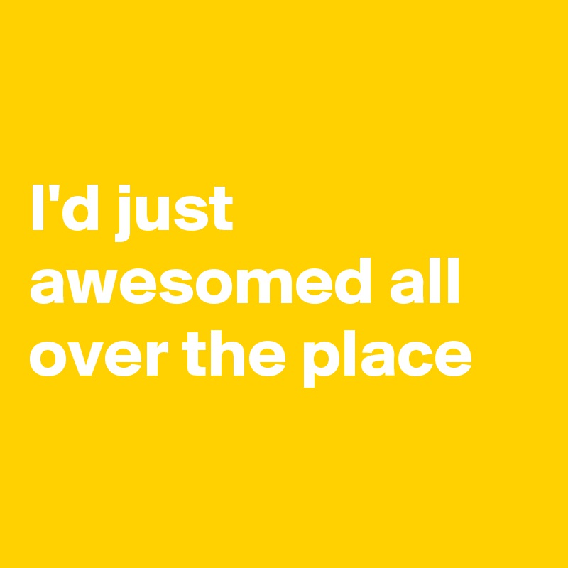 

I'd just awesomed all over the place

