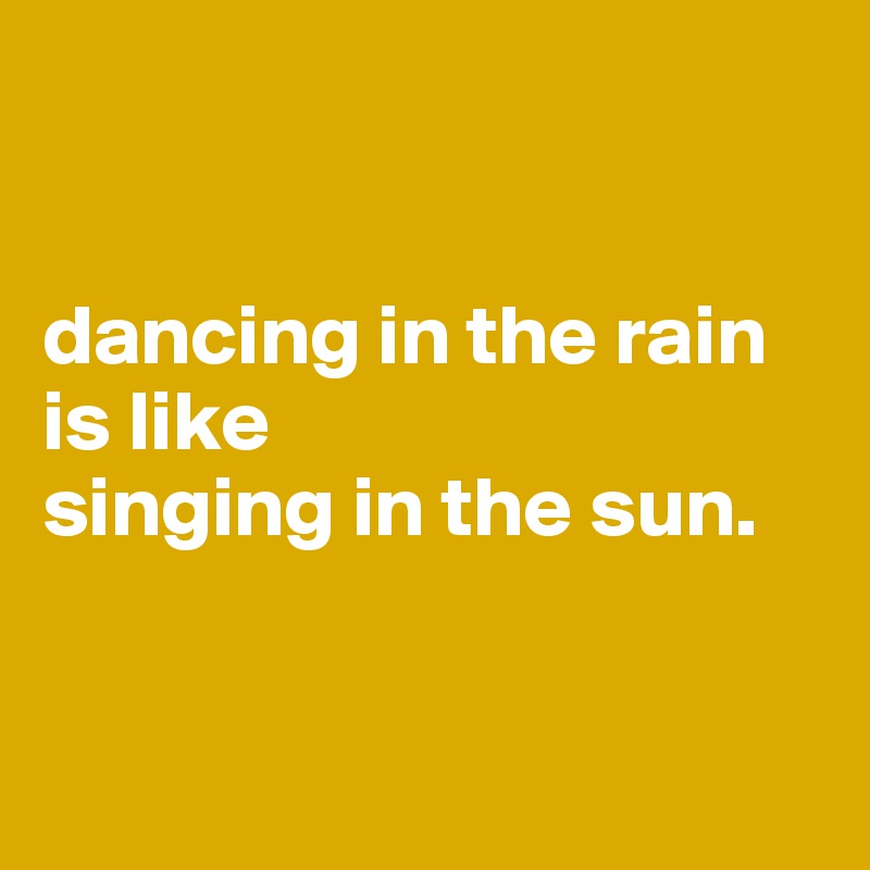 


dancing in the rain 
is like 
singing in the sun. 


