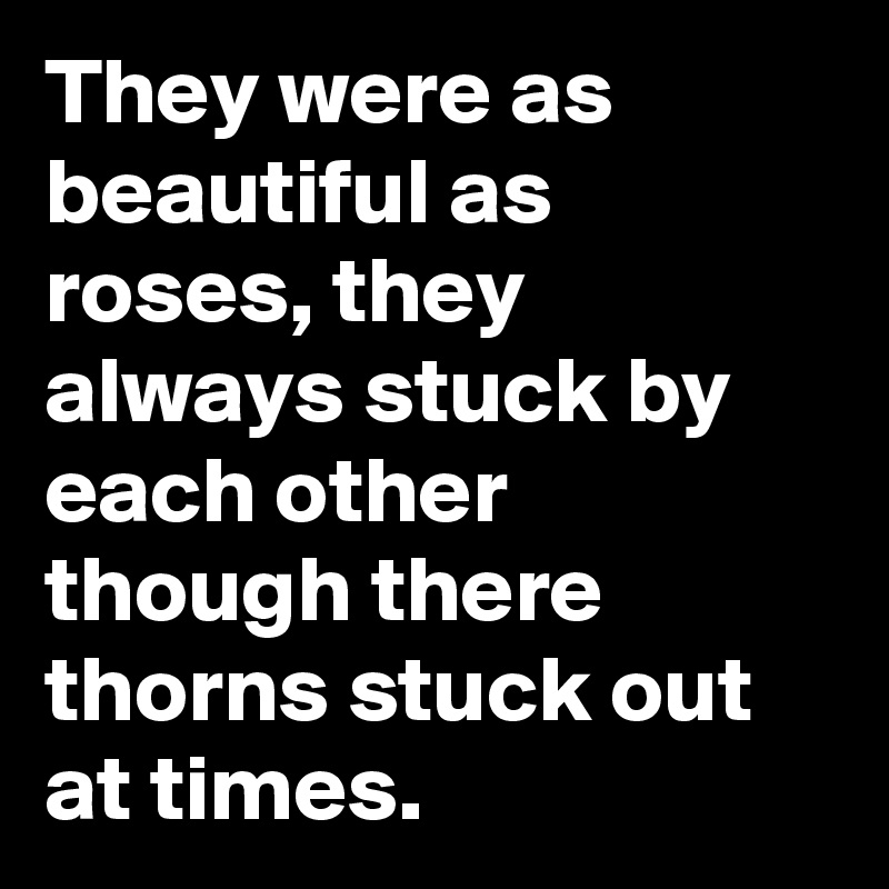 They were as beautiful as roses, they always stuck by each other though there thorns stuck out at times.