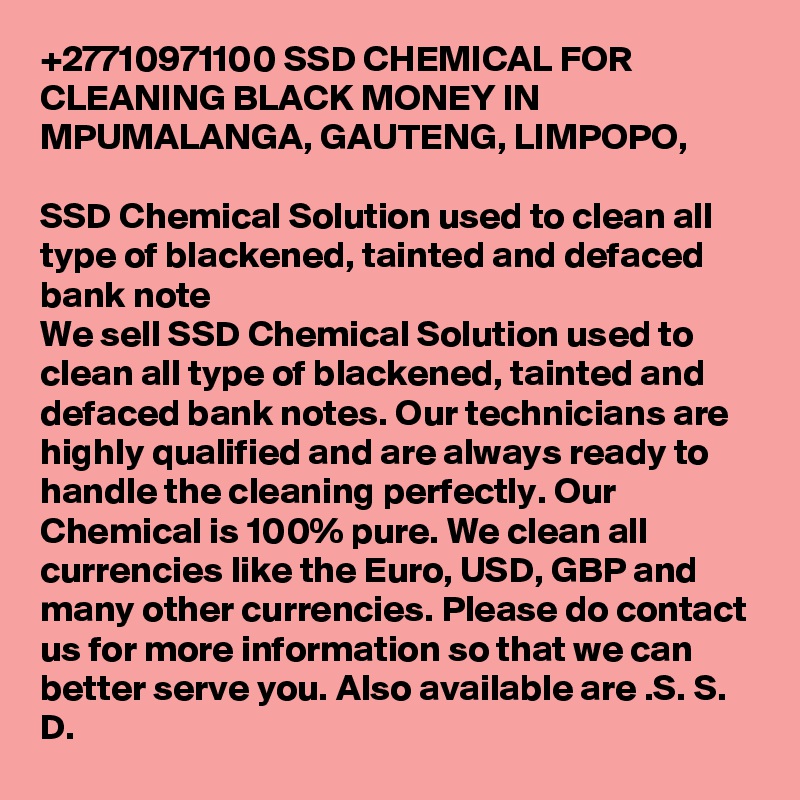 +27710971100 SSD CHEMICAL FOR CLEANING BLACK MONEY IN MPUMALANGA, GAUTENG, LIMPOPO,  

SSD Chemical Solution used to clean all type of blackened, tainted and defaced bank note
We sell SSD Chemical Solution used to clean all type of blackened, tainted and defaced bank notes. Our technicians are highly qualified and are always ready to handle the cleaning perfectly. Our Chemical is 100% pure. We clean all currencies like the Euro, USD, GBP and many other currencies. Please do contact us for more information so that we can 
better serve you. Also available are .S. S. D. 