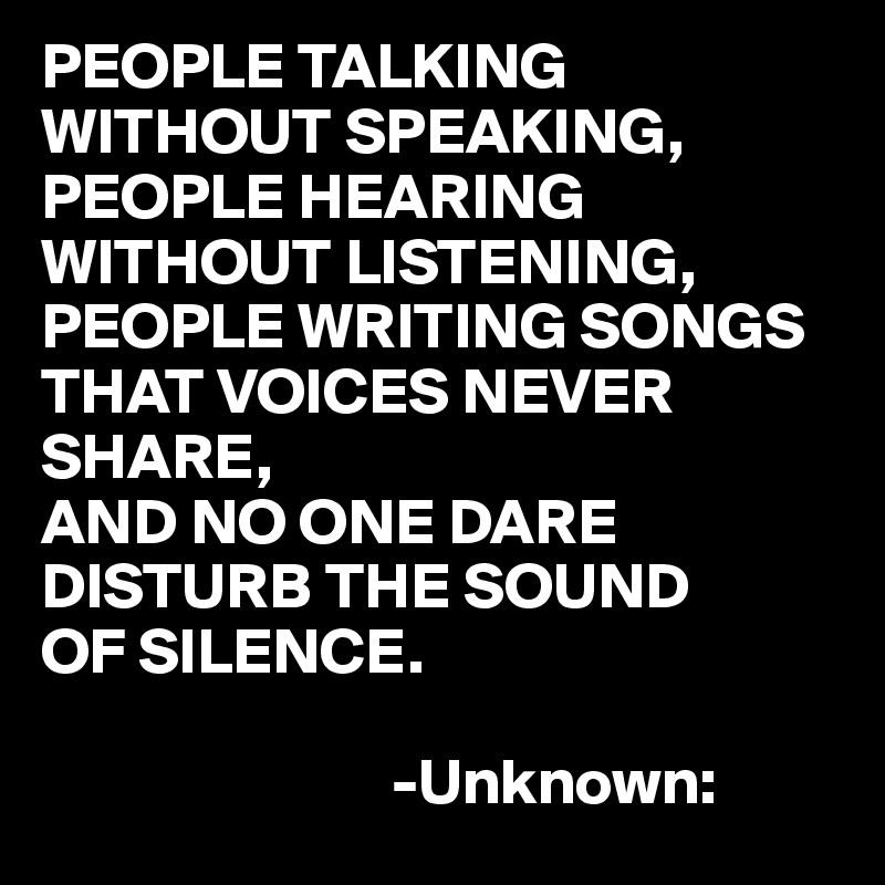 PEOPLE TALKING WITHOUT SPEAKING,
PEOPLE HEARING WITHOUT LISTENING,
PEOPLE WRITING SONGS THAT VOICES NEVER SHARE,
AND NO ONE DARE
DISTURB THE SOUND
OF SILENCE.

                           -Unknown: