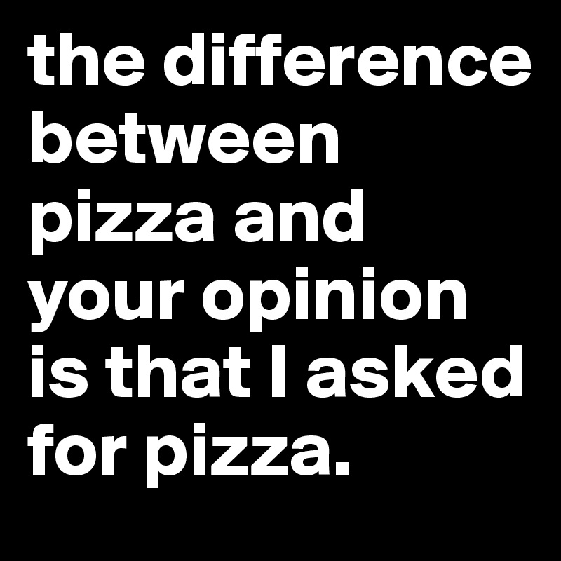 the difference between pizza and your opinion is that I asked for pizza.