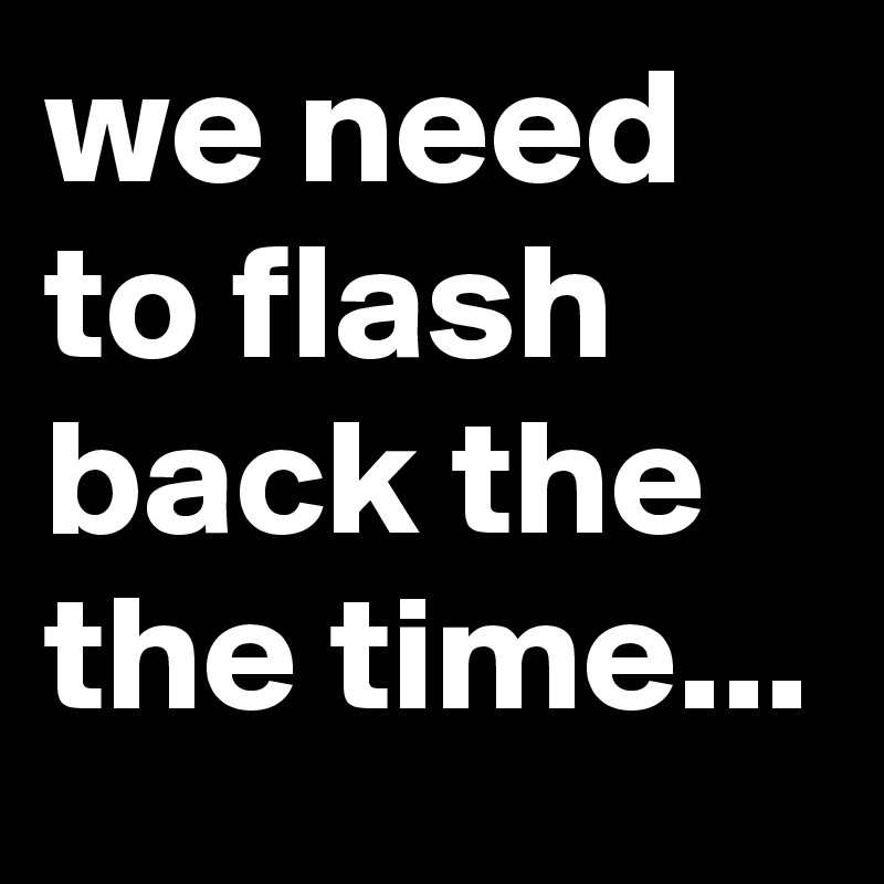 we need to flash back the the time...