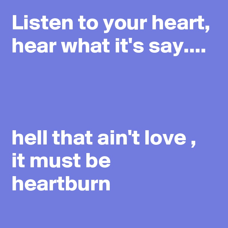 Listen to your heart, hear what it's say....



hell that ain't love , it must be heartburn
