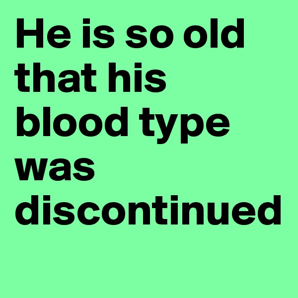 He is so old that his blood type was discontinued