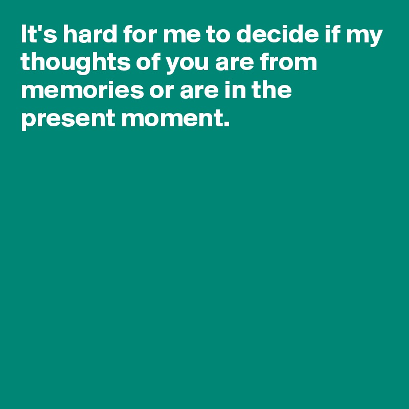 It's hard for me to decide if my thoughts of you are from memories or are in the present moment.








