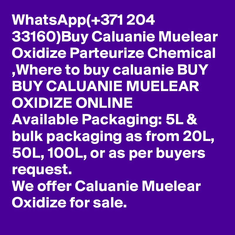 WhatsApp(+371 204 33160)Buy Caluanie Muelear Oxidize Parteurize Chemical ,Where to buy caluanie BUY BUY CALUANIE MUELEAR OXIDIZE ONLINE
Available Packaging: 5L & bulk packaging as from 20L, 50L, 100L, or as per buyers request.
We offer Caluanie Muelear Oxidize for sale.