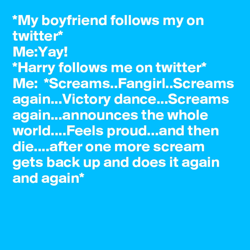 *My boyfriend follows my on twitter*
Me:Yay!
*Harry follows me on twitter*
Me:  *Screams..Fangirl..Screams again...Victory dance...Screams again...announces the whole world....Feels proud...and then die....after one more scream gets back up and does it again and again*
 