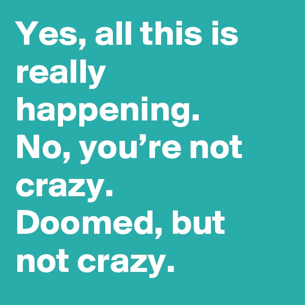 Yes, all this is really happening.
No, you’re not crazy. 
Doomed, but not crazy.