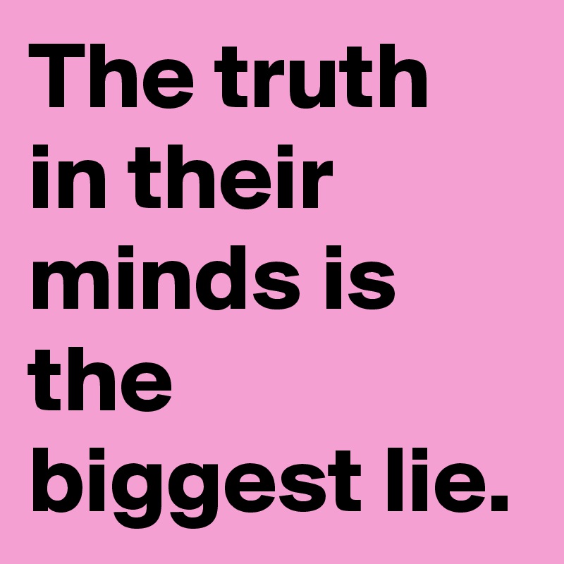 The truth in their minds is the biggest lie.