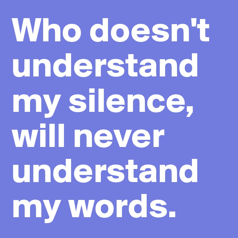 Who doesn't understand my silence, will never understand my words.