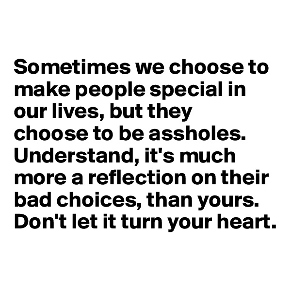 

Sometimes we choose to make people special in our lives, but they 
choose to be assholes. Understand, it's much more a reflection on their bad choices, than yours. Don't let it turn your heart.
