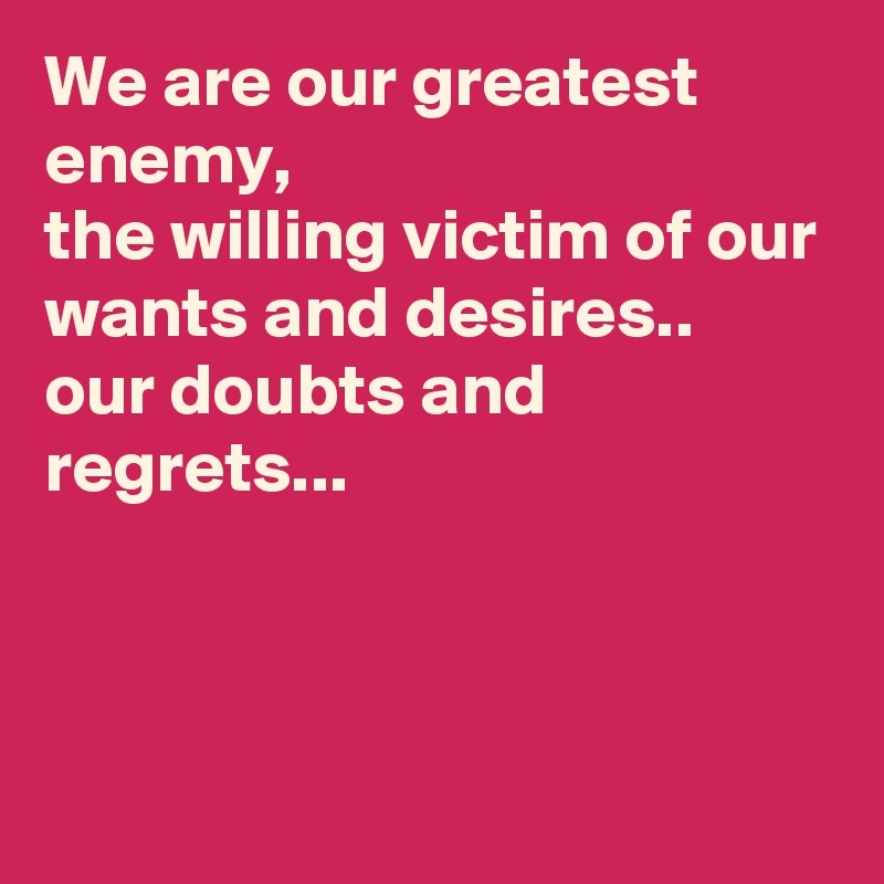 We are our greatest enemy,
the willing victim of our wants and desires..
our doubts and regrets...



