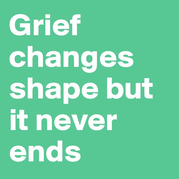 Grief changes shape but it never ends