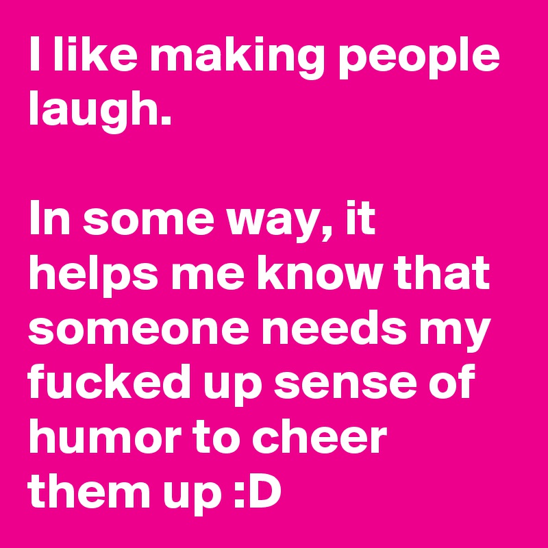 I like making people laugh.

In some way, it helps me know that someone needs my fucked up sense of humor to cheer them up :D