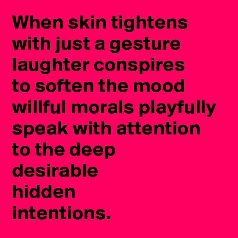 When skin tightens with just a gesture
laughter conspires
to soften the mood
willful morals playfully speak with attention
to the deep
desirable 
hidden
intentions.