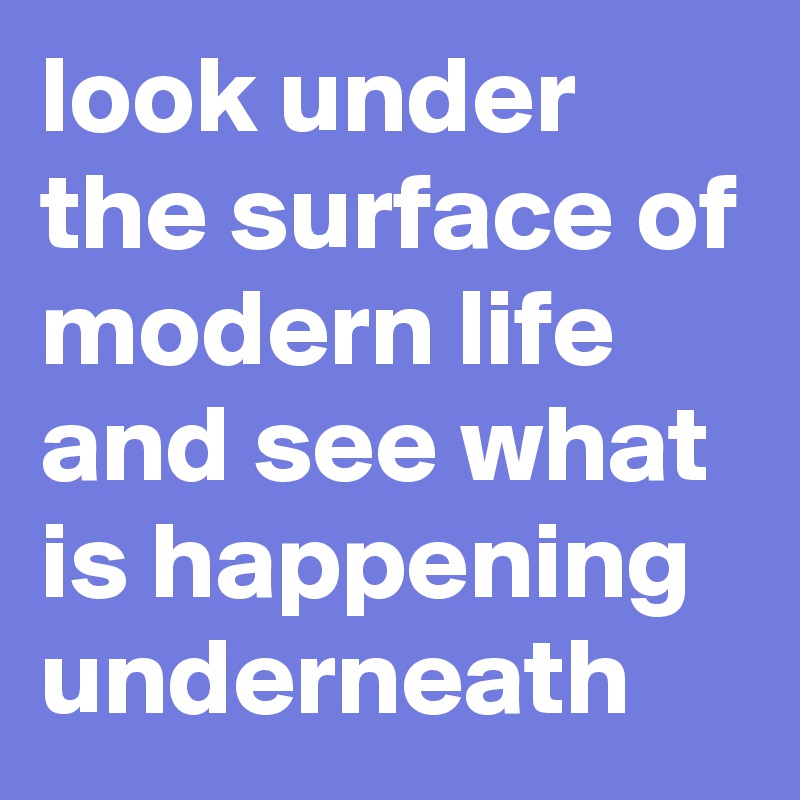 look under the surface of modern life and see what is happening underneath
