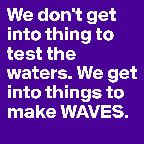 We don't get into thing to test the waters. We get into things to make WAVES.