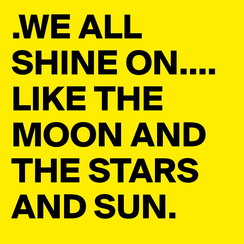.WE ALL SHINE ON.... 
LIKE THE MOON AND THE STARS AND SUN.