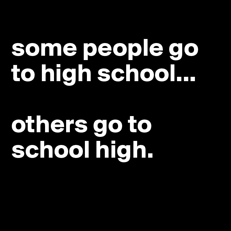 
some people go to high school...

others go to school high.

